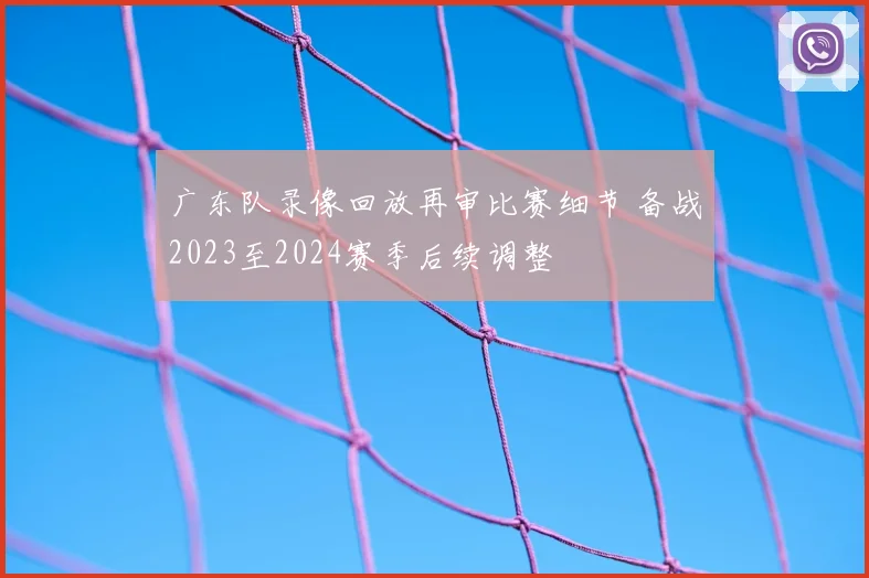 广东队录像回放再审比赛细节 备战2023至2024赛季后续调整