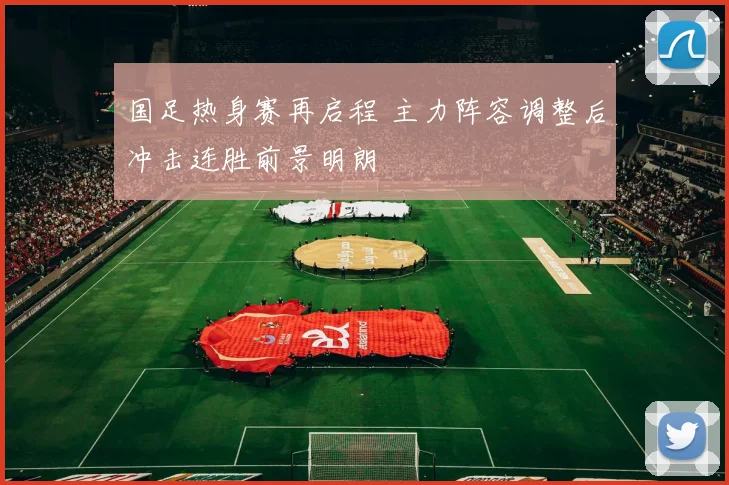 国足热身赛再启程 主力阵容调整后冲击连胜前景明朗