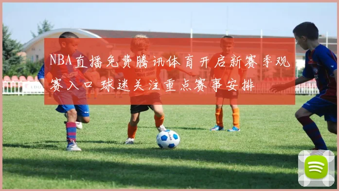 NBA直播免费腾讯体育开启新赛季观赛入口 球迷关注重点赛事安排