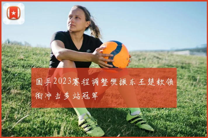 国乒2023赛程调整樊振东王楚钦领衔冲击多站冠军