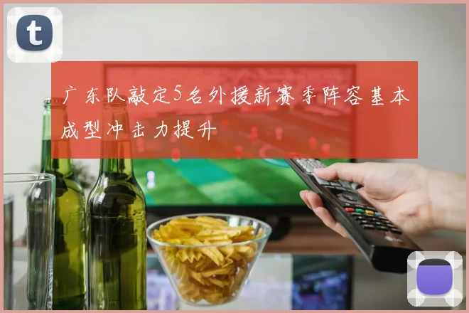 广东队敲定5名外援新赛季阵容基本成型冲击力提升