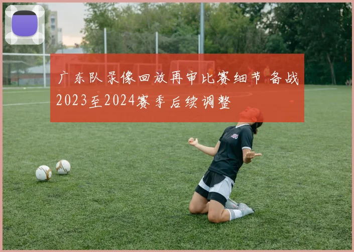 广东队录像回放再审比赛细节 备战2023至2024赛季后续调整