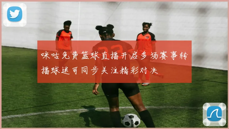 咪咕免费篮球直播开启多场赛事转播球迷可同步关注精彩对决