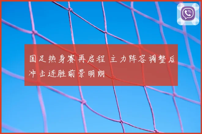 国足热身赛再启程 主力阵容调整后冲击连胜前景明朗