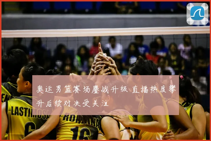 奥运男篮赛场鏖战升级 直播热度攀升后续对决受关注