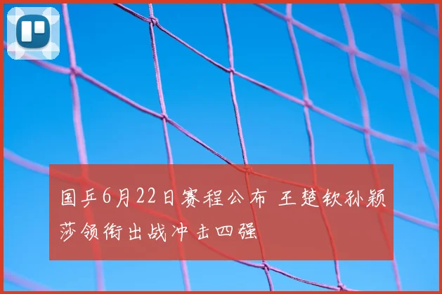 国乒6月22日赛程公布 王楚钦孙颖莎领衔出战冲击四强