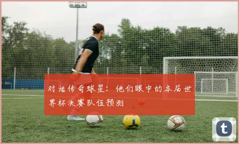 对话传奇球星：他们眼中的本届世界杯决赛队伍预测