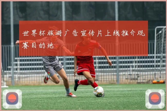 世界杯旅游广告宣传片上线推介观赛目的地