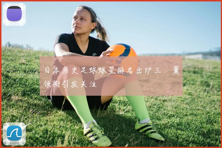 日本历史足球球星排名出炉三笘薰领衔引发关注