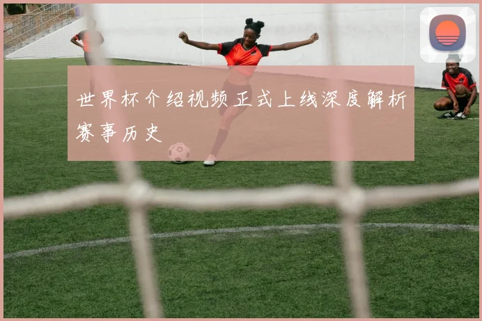 世界杯介绍视频正式上线深度解析赛事历史