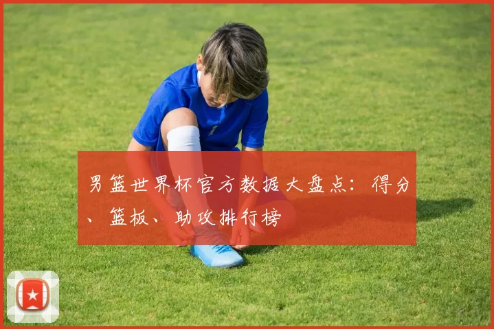 男篮世界杯官方数据大盘点：得分、篮板、助攻排行榜
