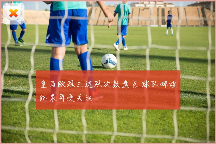 皇马欧冠三连冠次数盘点 球队辉煌纪录再受关注