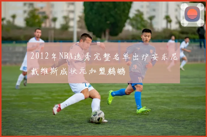 2012年NBA选秀完整名单出炉安东尼戴维斯成状元加盟鹈鹕