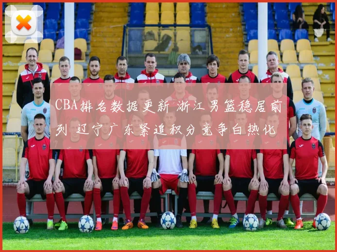 CBA排名数据更新 浙江男篮稳居前列 辽宁广东紧追积分竞争白热化