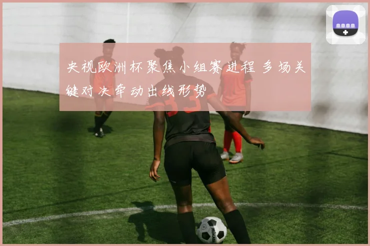 央视欧洲杯聚焦小组赛进程 多场关键对决牵动出线形势