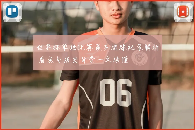 世界杯单场比赛最多进球纪录解析 看点与历史背景一文读懂