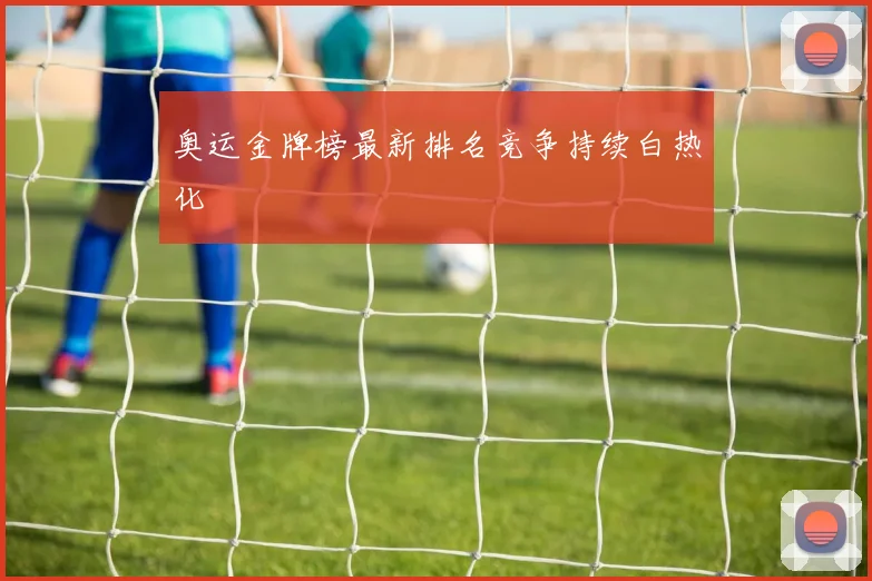 奥运金牌榜最新排名竞争持续白热化